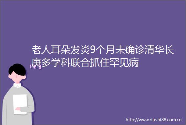 老人耳朵发炎9个月未确诊清华长庚多学科联合抓住罕见病