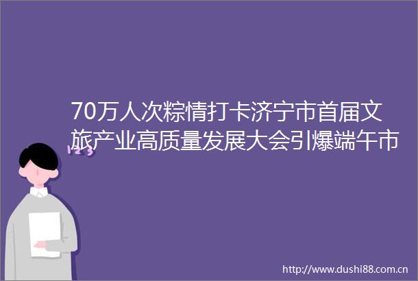 70万人次粽情打卡济宁市首届文旅产业高质量发展大会引爆端午市场