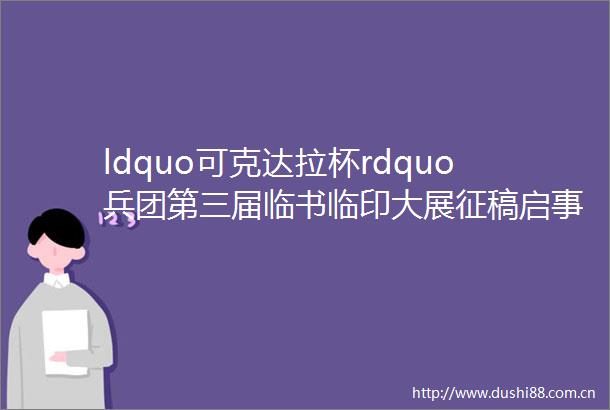 ldquo可克达拉杯rdquo兵团第三届临书临印大展征稿启事2022年3月30日截稿