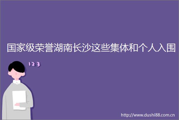 级荣誉湖南长沙这些集体和个人入围