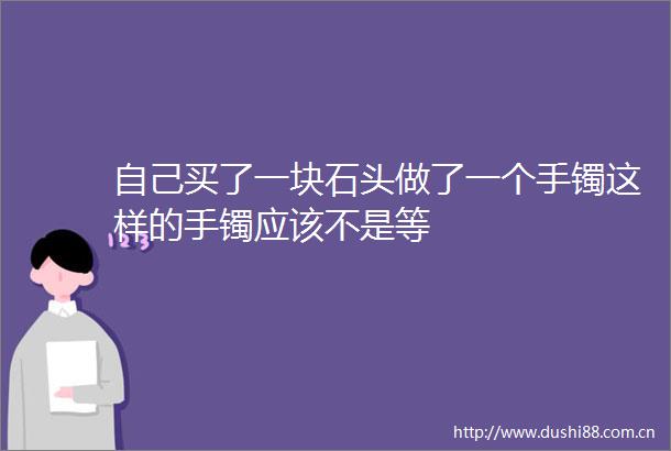 自己买了一块石头做了一个手镯这样的手镯应该不是等
