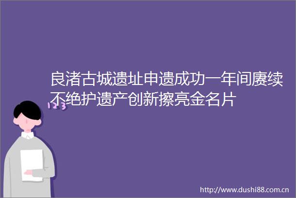 良渚古城遗址申遗成功一年间赓续不绝护遗产创新擦亮金名片