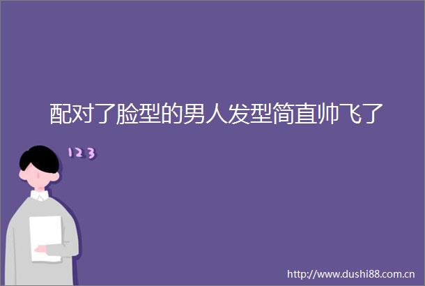 配对了脸型的男人发型简直帅飞了