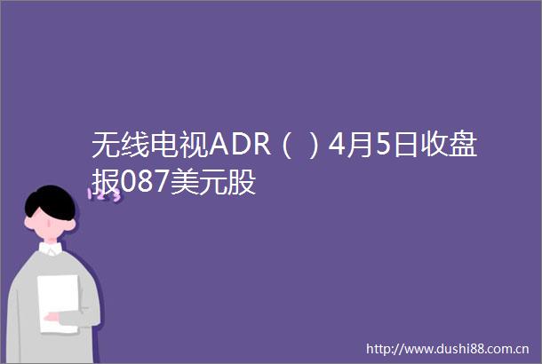 无线电视ADR（）4月5日收盘报087美元股