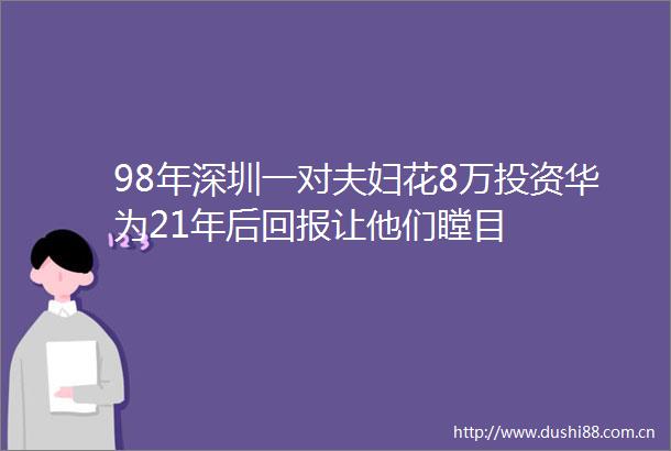 98年深圳一对夫妇花8万投资华为21年后回报让他们瞠目