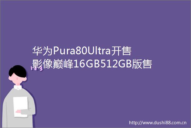 华为Pura80Ultra开售影像巅峰16GB512GB版售9999元起