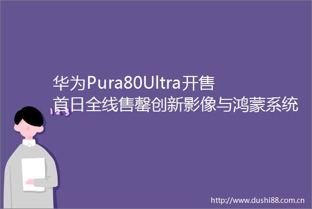 华为Pura80Ultra开售首日全线售罄创新影像与鸿蒙系统引爆抢购热潮