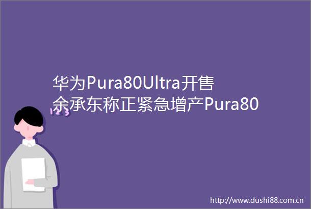 华为Pura80Ultra开售余承东称正紧急增产Pura80Ultra