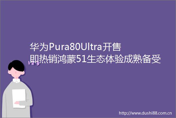 华为Pura80Ultra开售即热销鸿蒙51生态体验成熟备受用户认可