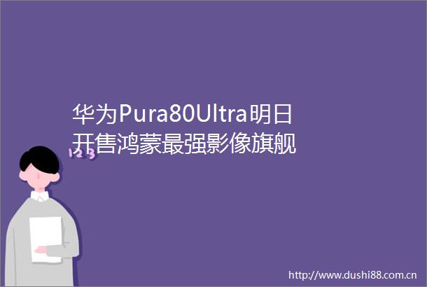 华为Pura80Ultra明日开售鸿蒙最强影像旗舰