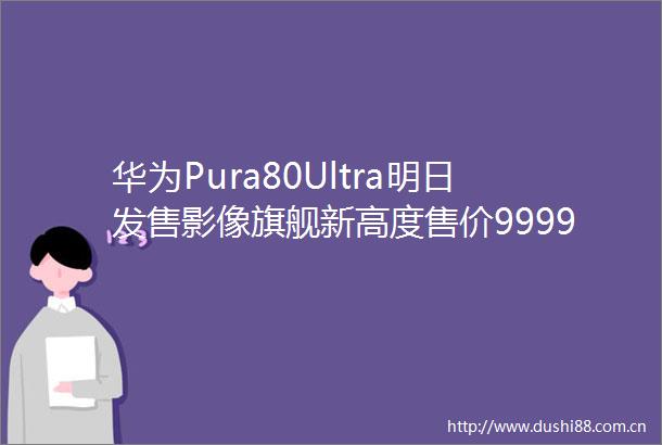 华为Pura80Ultra明日发售影像旗舰新高度售价9999元起