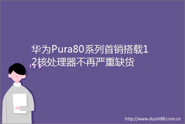 华为Pura80系列首销搭载12核处理器不再严重缺货