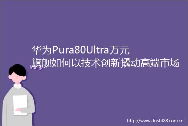 华为Pura80Ultra万元旗舰如何以技术创新撬动高端市场