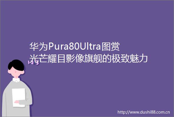 华为Pura80Ultra图赏光芒耀目影像旗舰的极致魅力