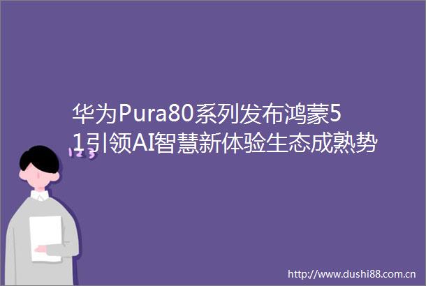 华为Pura80系列发布鸿蒙51引领AI智慧新体验生态成熟势不可挡