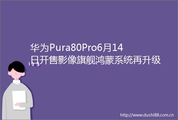 华为Pura80Pro6月14日开售影像旗舰鸿蒙系统再升级