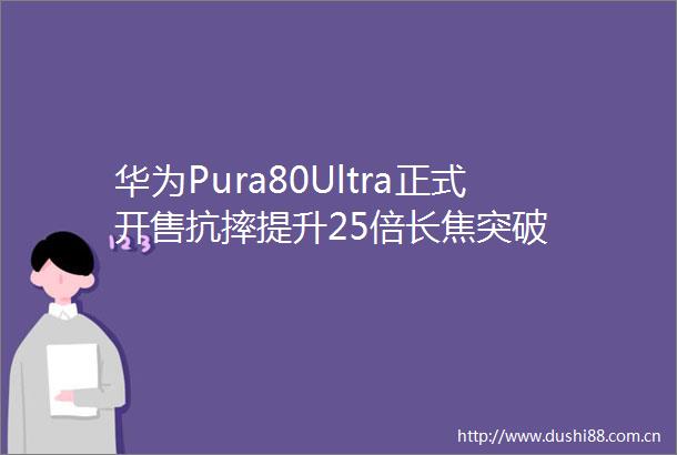 华为Pura80Ultra正式开售抗摔提升25倍长焦突破