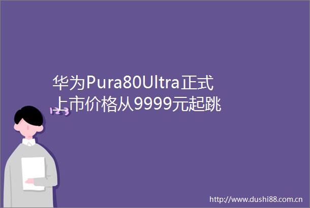 华为Pura80Ultra正式上市价格从9999元起跳