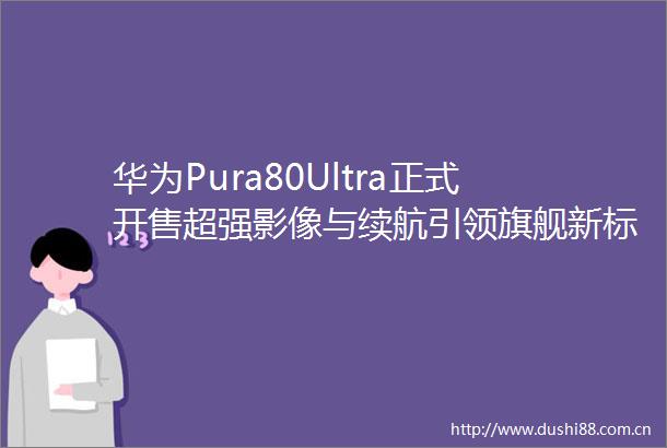 华为Pura80Ultra正式开售超强影像与续航引领旗舰新标杆