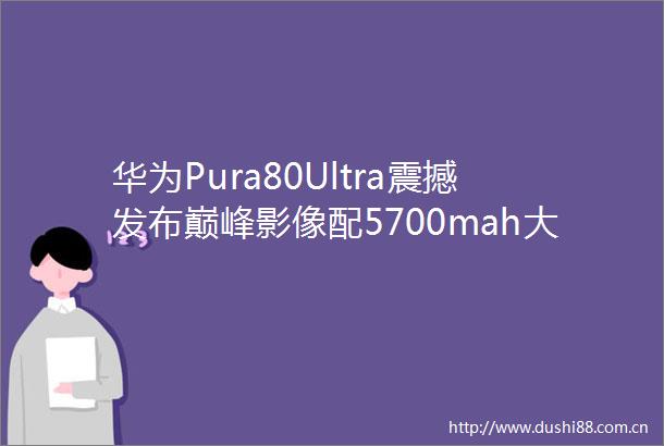 华为Pura80Ultra震撼发布巅峰影像配5700mah大电池售价近万
