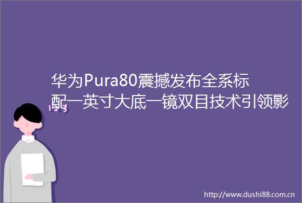 华为Pura80震撼发布全系标配一英寸大底一镜双目技术引领影像新潮流
