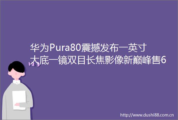 华为Pura80震撼发布一英寸大底一镜双目长焦影像新巅峰售6499起