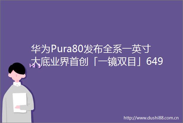 华为Pura80发布全系一英寸大底业界首创「一镜双目」6499起售