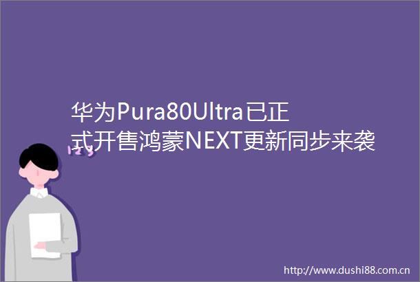 华为Pura80Ultra已正式开售鸿蒙NEXT更新同步来袭你收到了吗