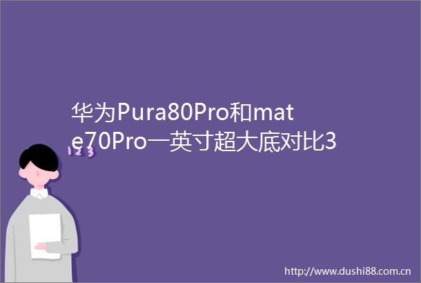 华为Pura80Pro和mate70Pro一英寸超大底对比3D人脸看完不纠结