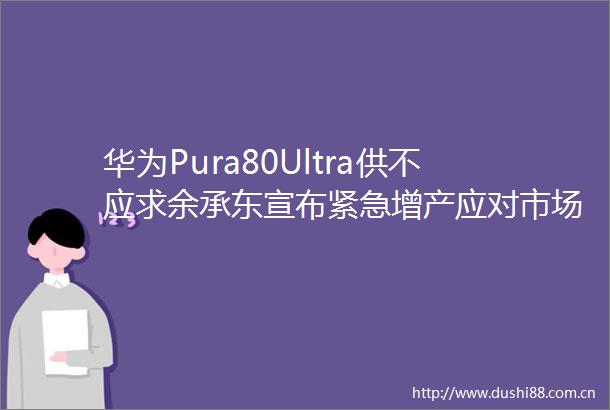 华为Pura80Ultra供不应求余承东宣布紧急增产应对市场短缺