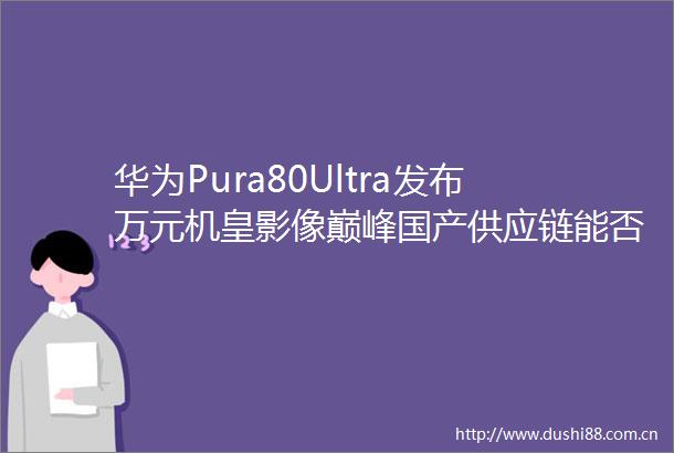 华为Pura80Ultra发布万元机皇影像巅峰国产供应链能否借此突围
