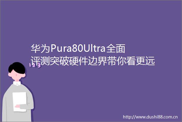 华为Pura80Ultra全面评测突破硬件边界带你看更远