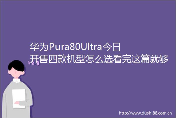 华为Pura80Ultra今日开售四款机型怎么选看完这篇就够了