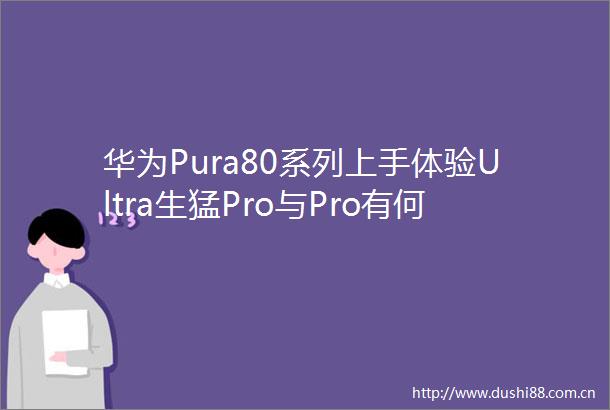 华为Pura80系列上手体验Ultra生猛Pro与Pro有何区别