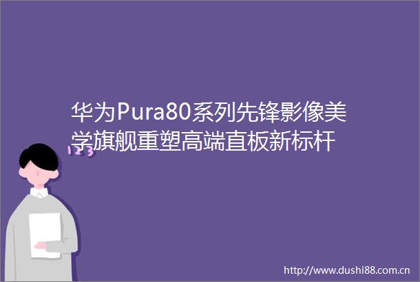 华为Pura80系列先锋影像美学旗舰重塑高端直板新标杆