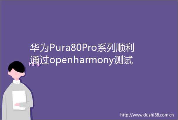 华为Pura80Pro系列顺利通过openharmony测试鸿蒙新特性