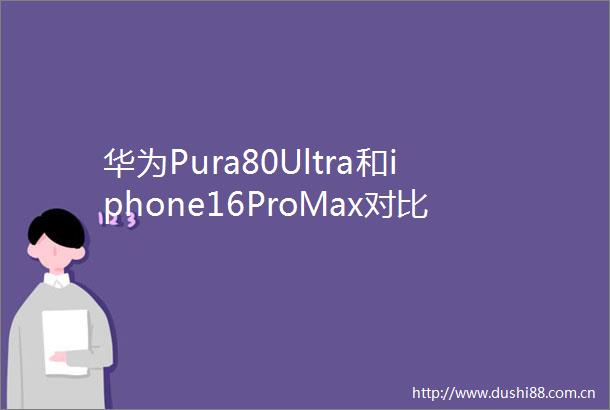 华为Pura80Ultra和iphone16ProMax对比应该如何选择