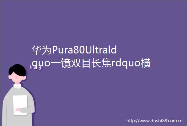 华为Pura80Ultraldquo一镜双目长焦rdquo横空出世手机影像格局要变天