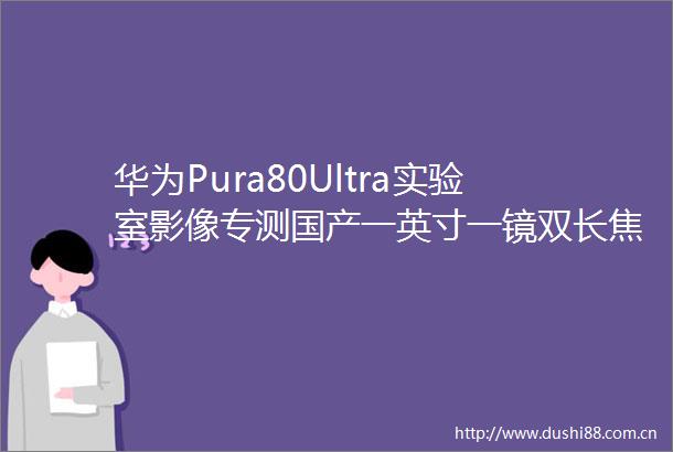 华为Pura80Ultra实验室影像专测国产一英寸一镜双长焦移动影像重返巅峰