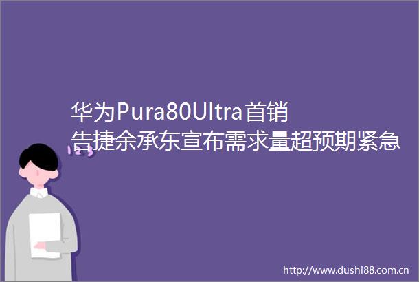 华为Pura80Ultra首销告捷余承东宣布需求量超预期紧急加快补货