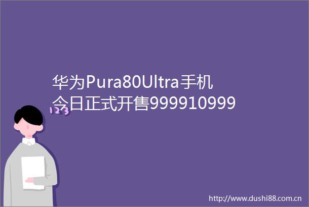 华为Pura80Ultra手机今日正式开售999910999元