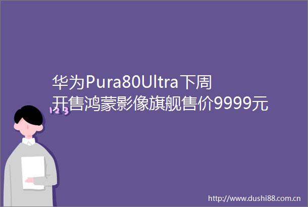 华为Pura80Ultra下周开售鸿蒙影像旗舰售价9999元起配置亮点抢先看
