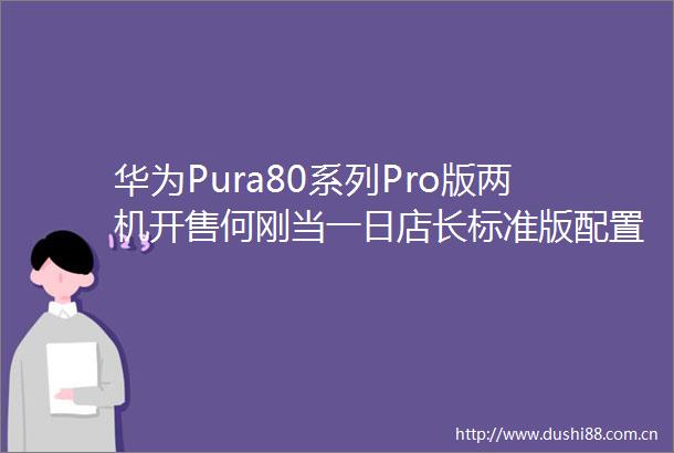 华为Pura80系列Pro版两机开售何刚当一日店长标准版配置来了