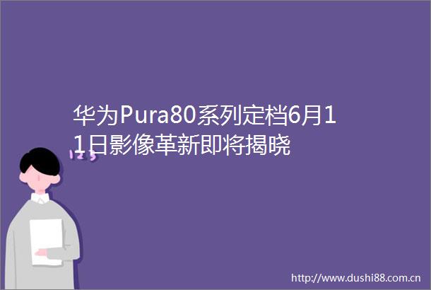 华为Pura80系列定档6月11日影像革新即将揭晓