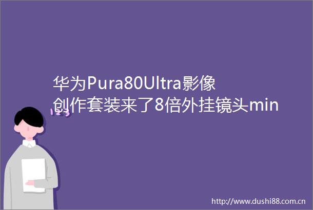 华为Pura80Ultra影像创作套装来了8倍外挂镜头mini补光灯