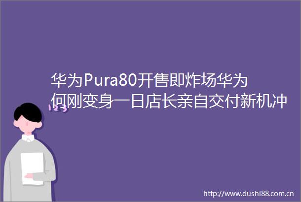 华为Pura80开售即炸场华为何刚变身一日店长亲自交付新机冲煮咖啡