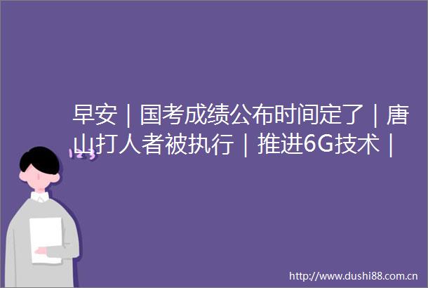 早安｜国考成绩公布时间定了｜唐山者被执行｜推进6G技术｜美国火车又脱轨｜首批蒙古国旅客入境