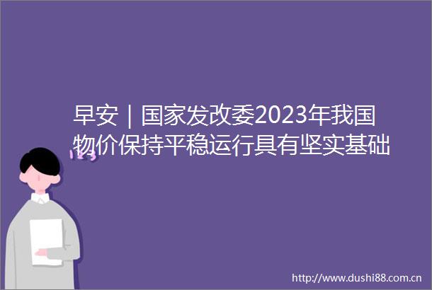早安｜发改委2023年我国物价保持平稳运行具有坚实基础