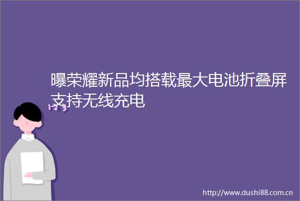 曝荣耀新品均搭载最大电池折叠屏支持无线充电