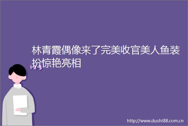 林青霞偶像来了完美收官美人鱼装扮惊艳亮相
